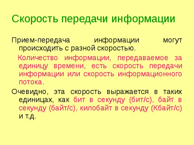 Скорость передачи информации Прием-передача информации могут происходить с разной скоростью.  Количество информации, передаваемое за единицу времени, есть скорость передачи информации или скорость информационного потока. Очевидно, эта скорость выражается в таких единицах, как бит в секунду (бит/с), байт в секунду (байт/с), килобайт в секунду (Кбайт/с) и т.д. 