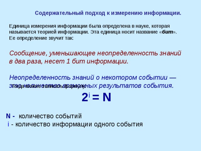 Содержательный подход к измерению информации. Единица измерения информации была определена в науке, которая называется теорией информации. Эта единица носит название « бит ». Ее определение звучит так:  Сообщение, уменьшающее неопределенность знаний в два раза, несет 1 бит информации.  Неопределенность знаний о некотором событии — это количество возможных результатов события.  Тогда можно записать формулу: 2 i  = N  N - количество событий  i - количество информации одного события   