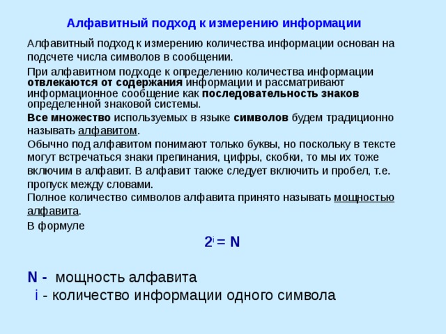 Алфавитный подход к измерению информации Алфавитный подход к измерению количества информации основан на подсчете числа символов в сообщении. При алфавитном подходе к определению количества информации отвлекаются от содержания информации и рассматривают информационное сообщение как последовательность знаков определенной знаковой системы. Все множество используемых в языке символов будем традиционно называть алфавитом . Обычно под алфавитом понимают только буквы, но поскольку в тексте могут встречаться знаки препинания, цифры, скобки, то мы их тоже включим в алфавит. В алфавит также следует включить и пробел, т.е. пропуск между словами. Полное количество символов алфавита принято называть мощностью алфавита . В формуле 2 i  = N  N - мощность алфавита  i - количество информации одного символа  