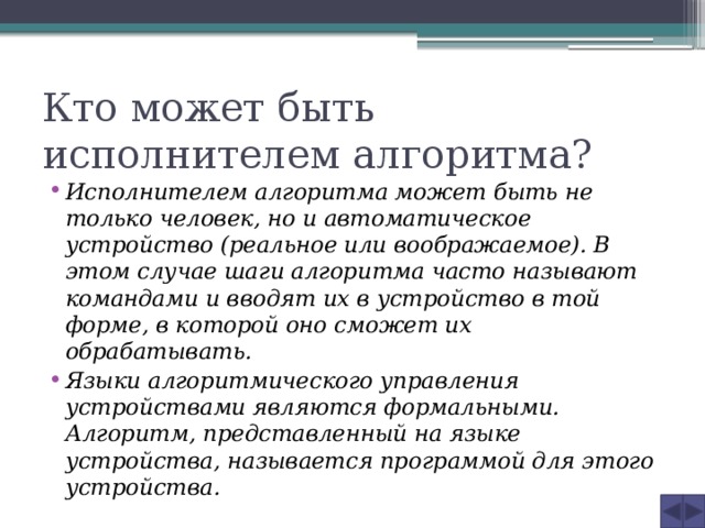 Кто может быть исполнителем алгоритма? Исполнителем алгоритма может быть не только человек, но и автоматическое устройство (реальное или воображаемое). В этом случае шаги алгоритма часто называют командами и вводят их в устройство в той форме, в которой оно сможет их обрабатывать. Языки алгоритмического управления устройствами являются формальными. Алгоритм, представленный на языке устройства, называется программой для этого устройства. 