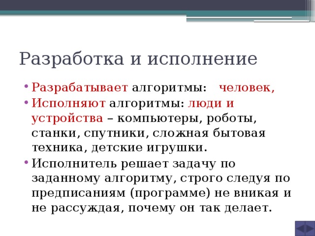 Разработка и исполнение Разрабатывает алгоритмы: человек,  Исполняют алгоритмы: люди и устройства – компьютеры, роботы, станки, спутники, сложная бытовая техника, детские игрушки. Исполнитель решает задачу по заданному алгоритму, строго следуя по предписаниям (программе) не вникая и не рассуждая, почему он так делает. 