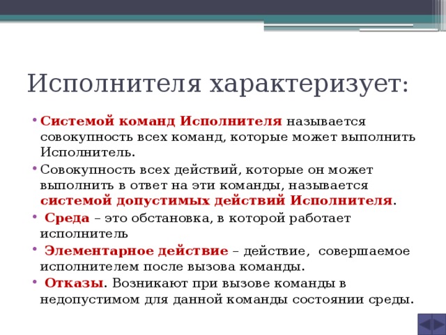 Исполнителя характеризует: Системой команд Исполнителя называется совокупность всех команд, которые может выполнить Исполнитель. Совокупность всех действий, которые он может выполнить в ответ на эти команды, называется системой допустимых действий Исполнителя .  Среда – это обстановка, в которой работает исполнитель  Элементарное действие – действие, совершаемое исполнителем после вызова команды.  Отказы . Возникают при вызове команды в недопустимом для данной команды состоянии среды. 