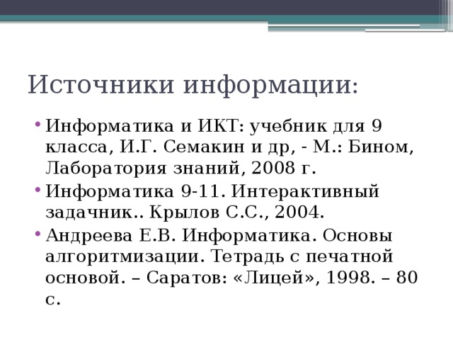 Источники информации: Информатика и ИКТ: учебник для 9 класса, И.Г. Семакин и др, - М.: Бином, Лаборатория знаний, 2008 г. Информатика 9-11. Интерактивный задачник.. Крылов С.С., 2004. Андреева Е.В. Информатика. Основы алгоритмизации. Тетрадь с печатной основой. – Саратов: «Лицей», 1998. – 80 с. 