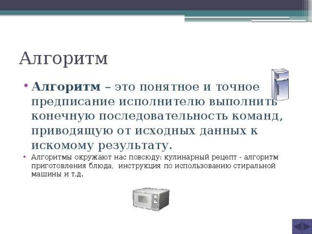 Алгоритм Алгоритм – это понятное и точное предписание исполнителю выполнить конечную последовательность команд, приводящую от исходных данных к искомому результату. Алгоритмы окружают нас повсюду: кулинарный рецепт - алгоритм приготовления блюда, инструкция по использованию стиральной машины и т.д. 