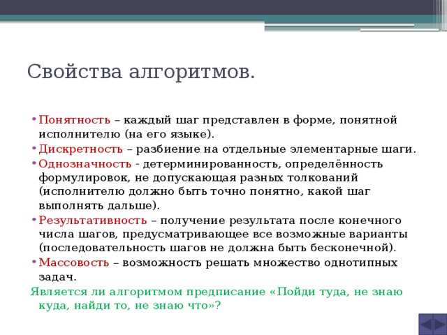 Свойства алгоритмов.   Понятность – каждый шаг представлен в форме, понятной исполнителю (на его языке). Дискретность – разбиение на отдельные элементарные шаги. Однозначность - детерминированность, определённость формулировок, не допускающая разных толкований (исполнителю должно быть точно понятно, какой шаг выполнять дальше). Результативность – получение результата после конечного числа шагов, предусматривающее все возможные варианты (последовательность шагов не должна быть бесконечной). Массовость – возможность решать множество однотипных задач. Является ли алгоритмом предписание «Пойди туда, не знаю куда, найди то, не знаю что»? 