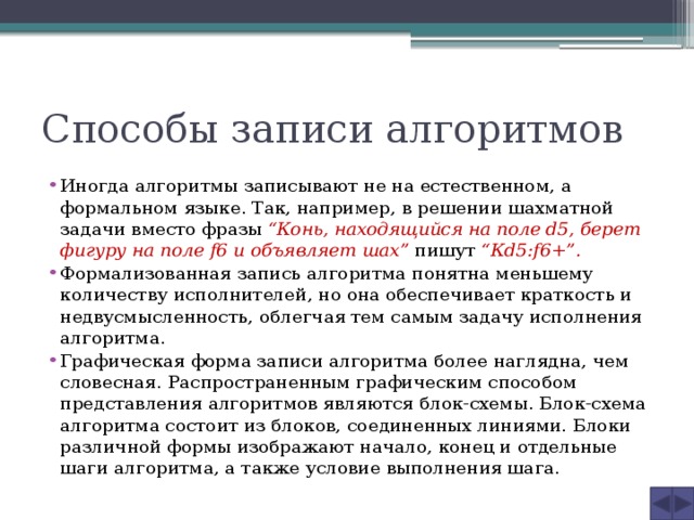 Способы записи алгоритмов Иногда алгоритмы записывают не на естественном, а формальном языке. Так, например, в решении шахматной задачи вместо фразы “Конь, находящийся на поле d5, берет фигуру на поле f6 и объявляет шах” пишут “Кd5:f6+”. Формализованная запись алгоритма понятна меньшему количеству исполнителей, но она обеспечивает краткость и недвусмысленность, облегчая тем самым задачу исполнения алгоритма. Графическая форма записи алгоритма более наглядна, чем словесная. Распространенным графическим способом представления алгоритмов являются блок-схемы. Блок-схема алгоритма состоит из блоков, соединенных линиями. Блоки различной формы изображают начало, конец и отдельные шаги алгоритма, а также условие выполнения шага. 