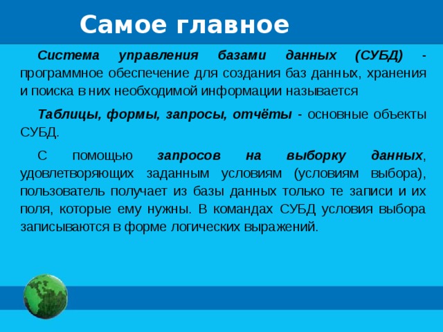 Самое главное Система управления базами данных (СУБД) - программное обеспечение для создания баз данных, хранения и поиска в них необходимой информации называется Таблицы, формы, запросы, отчёты - основные объекты СУБД. С помощью запросов на выборку данных , удовлетворяющих заданным условиям (условиям выбора), пользователь получает из базы данных только те записи и их поля, которые ему нужны. В командах СУБД условия выбора записываются в форме логических выражений. 