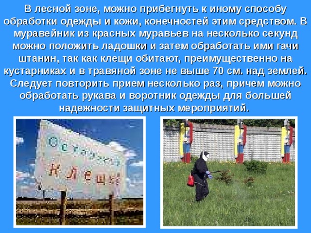 В лесной зоне, можно прибегнуть к иному способу обработки одежды и кожи, конечностей этим средством. В муравейник из красных муравьев на несколько секунд можно положить ладошки и затем обработать ими гачи штанин, так как клещи обитают, преимущественно на кустарниках и в травяной зоне не выше 70 см. над землей. Следует повторить прием несколько раз, причем можно обработать рукава и воротник одежды для большей надежности защитных мероприятий.  