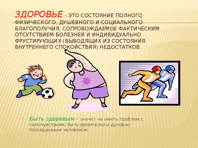 Здоровье - это состояние полного физического, душевного и социального благополучия, сопровождаемое фактическим отсутствием болезней и индивидуально фрустирующих (выводящих из состояния внутреннего спокойствия) недостатков. Быть здоровым - значит не иметь проблем с самочувствием, быть физически и духовно полноценным человеком. 