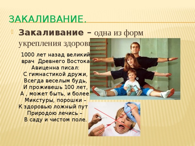 Закаливание. Закаливание – одна из форм укрепления здоровья человека . 1000 лет назад великий врач Древнего Востока Авиценна писал: С гимнастикой дружи, Всегда веселым будь, И проживешь 100 лет, А , может быть, и более. Микстуры, порошки – К здоровью ложный путь. Природою лечись – В саду и чистом поле. 