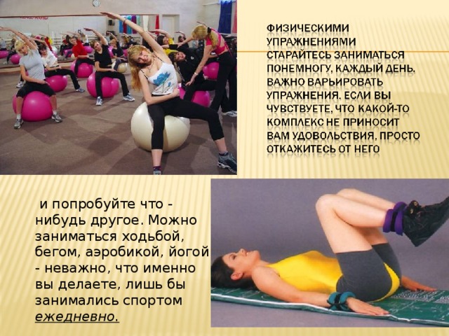  и попробуйте что - нибудь другое. Можно заниматься ходьбой, бегом, аэробикой, йогой - неважно, что именно вы делаете, лишь бы занимались спортом ежедневно. 