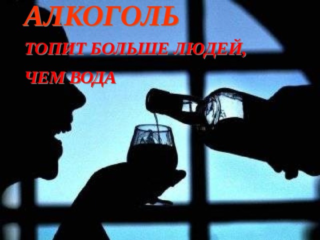  АЛКОГОЛЬ  ТОПИТ БОЛЬШЕ ЛЮДЕЙ,  ЧЕМ ВОДА  