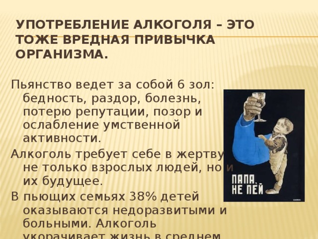 Употребление алкоголя – это тоже вредная привычка организма. Пьянство ведет за собой 6 зол: бедность, раздор, болезнь, потерю репутации, позор и ослабление умственной активности. Алкоголь требует себе в жертву не только взрослых людей, но и их будущее. В пьющих семьях 38% детей оказываются недоразвитыми и больными. Алкоголь укорачивает жизнь в среднем на 17 лет. 