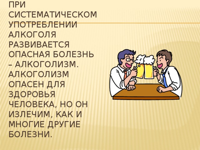При систематическом употреблении алкоголя развивается опасная болезнь – алкоголизм. Алкоголизм опасен для здоровья человека, но он излечим, как и многие другие болезни.   
