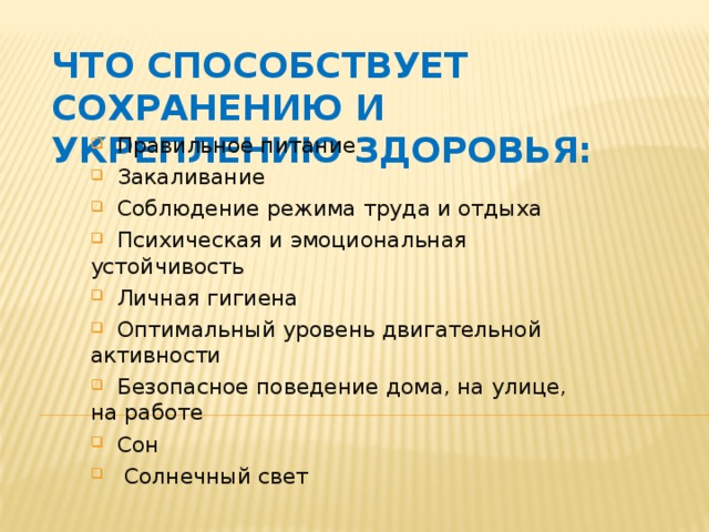 Что способствует сохранению и укреплению здоровья:  Правильное питание  Закаливание  Соблюдение режима труда и отдыха  Психическая и эмоциональная устойчивость  Личная гигиена  Оптимальный уровень двигательной активности  Безопасное поведение дома, на улице, на работе  Сон  Солнечный свет 