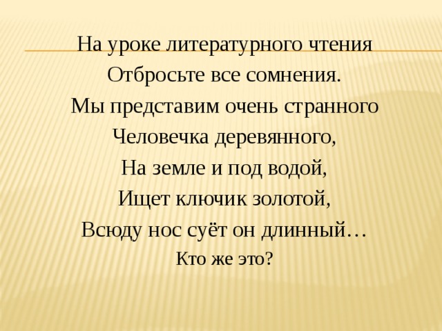 На уроке литературного чтения Отбросьте все сомнения. Мы представим очень странного Человечка деревянного, На земле и под водой, Ищет ключик золотой, Всюду нос суёт он длинный… Кто же это? 