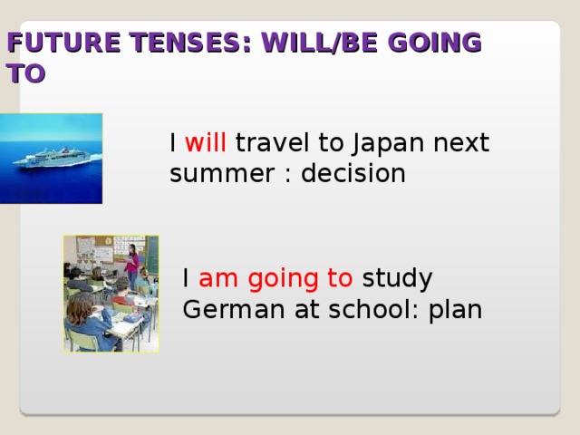 FUTURE TENSES: WILL/BE GOING TO I will travel to Japan next summer : decision I am going to study German at school: plan 