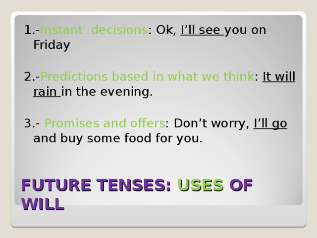 1.- Instant decisions : Ok, I’ll see you on Friday 2.- Predictions based in what we think : It will rain in the evening. 3.- Promises and offers : Don’t worry, I’ll go and buy some food for you. FUTURE TENSES: USES  OF WILL 