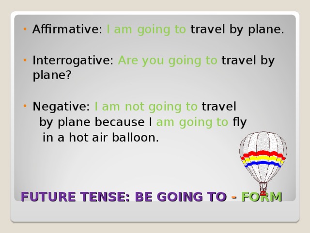 Affirmative: I am going to travel by plane.  Interrogative: Are you going to travel by plane?  Negative: I am not going to travel  by plane because I am going to fly  in a hot air balloon. FUTURE TENSE: BE GOING TO - FORM 