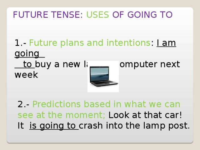 FUTURE TENSE: USES  OF GOING TO 1.- Future plans and intentions : I am going  to buy a new laptop computer next week 2.- Predictions based in what we can see at the moment; Look at that car! It is going to crash into the lamp post. 
