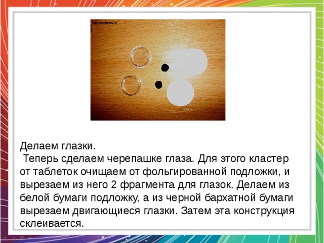 Делаем глазки.  Теперь сделаем черепашке глаза. Для этого кластер от таблеток очищаем от фольгированной подложки, и вырезаем из него 2 фрагмента для глазок. Делаем из белой бумаги подложку, а из черной бархатной бумаги вырезаем двигающиеся глазки. Затем эта конструкция склеивается. 