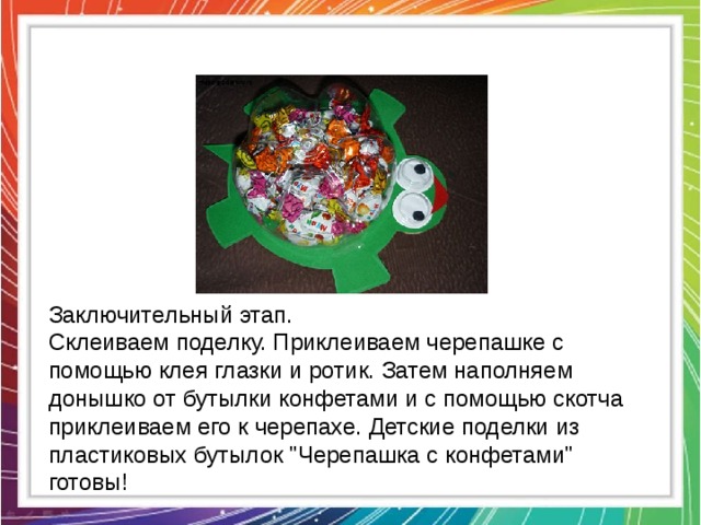 Заключительный этап. Склеиваем поделку. Приклеиваем черепашке с помощью клея глазки и ротик. Затем наполняем донышко от бутылки конфетами и с помощью скотча приклеиваем его к черепахе. Детские поделки из пластиковых бутылок 