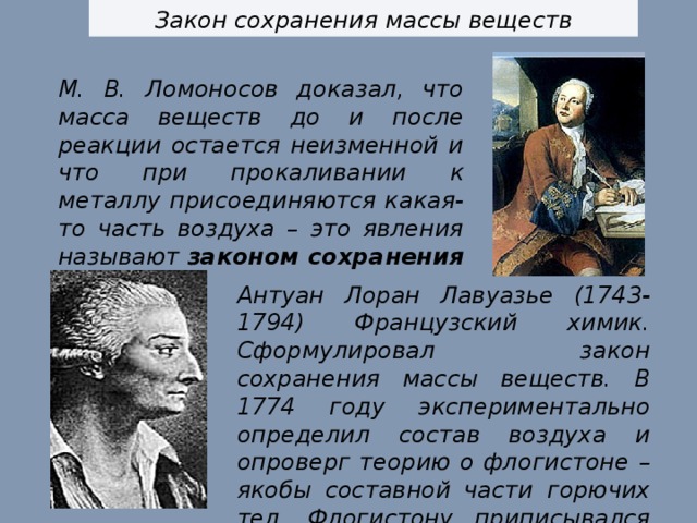 Закон сохранения массы веществ М. В. Ломоносов доказал, что масса веществ до и после реакции остается неизменной и что при прокаливании к металлу присоединяются какая-то часть воздуха – это явления называют законом сохранения массы. Антуан Лоран Лавуазье (1743-1794) Французский химик. Сформулировал закон сохранения массы веществ. В 1774 году экспериментально определил состав воздуха и опроверг теорию о флогистоне – якобы составной части горючих тел. Флогистону приписывался отрицательный вес. 