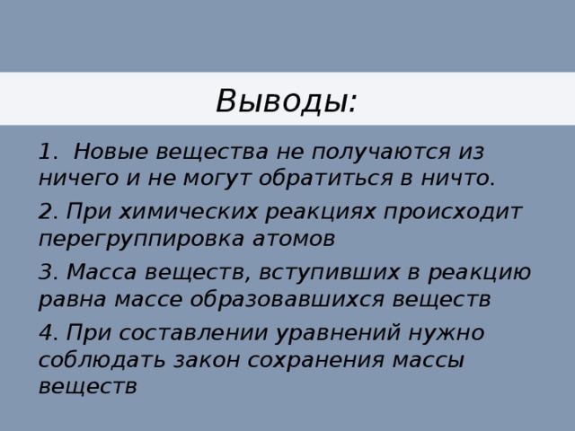 Выводы: 1. Новые вещества не получаются из ничего и не могут обратиться в ничто. 2. При химических реакциях происходит перегруппировка атомов 3. Масса веществ, вступивших в реакцию равна массе образовавшихся веществ 4. При составлении уравнений нужно соблюдать закон сохранения массы веществ 