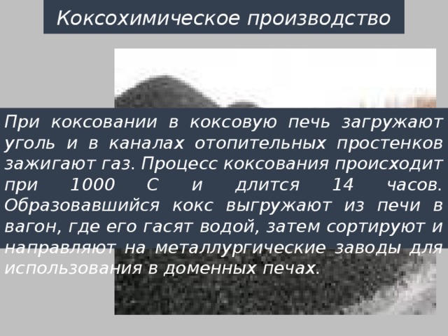 Коксохимическое производство При коксовании в коксовую печь загружают уголь и в каналах отопительных простенков зажигают газ. Процесс коксования происходит при 1000 С и длится 14 часов. Образовавшийся кокс выгружают из печи в вагон, где его гасят водой, затем сортируют и направляют на металлургические заводы для использования в доменных печах. 