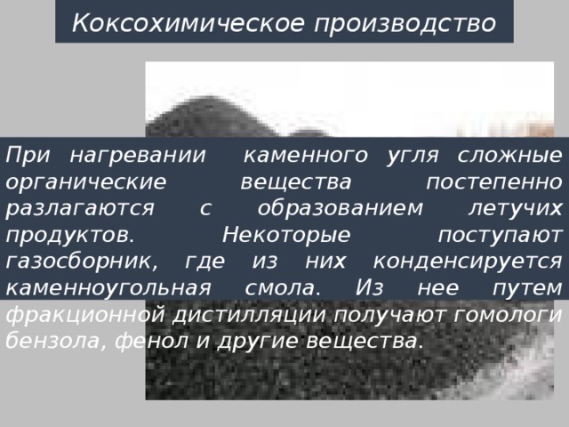 Коксохимическое производство При нагревании каменного угля сложные органические вещества постепенно разлагаются с образованием летучих продуктов. Некоторые поступают газосборник, где из них конденсируется каменноугольная смола. Из нее путем фракционной дистилляции получают гомологи бензола, фенол и другие вещества. 