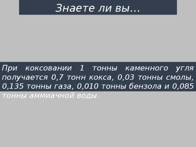 Знаете ли вы… При коксовании 1 тонны каменного угля получается 0,7 тонн кокса, 0,03 тонны смолы, 0,135 тонны газа, 0,010 тонны бензола и 0,085 тонны аммиачной воды. 