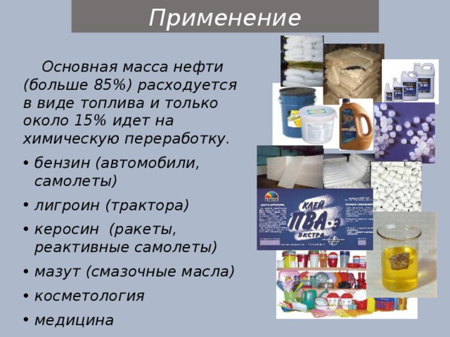 Применение Основная масса нефти (больше 85%) расходуется в виде топлива и только около 15% идет на химическую переработку. бензин (автомобили, самолеты) лигроин (трактора) керосин (ракеты, реактивные самолеты) мазут (смазочные масла) косметология медицина искусственные грибы 