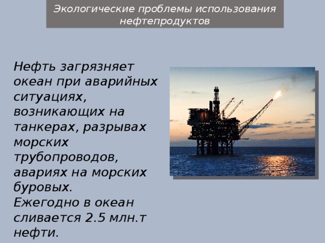 Экологические проблемы использования нефтепродуктов Нефть загрязняет океан при аварийных ситуациях, возникающих на танкерах, разрывах морских трубопроводов, авариях на морских буровых. Ежегодно в океан сливается 2.5 млн.т нефти. 