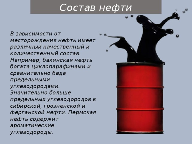Состав нефти В зависимости от месторождения нефть имеет различный качественный и количественный состав. Например, бакинская нефть богата циклопарафинами и сравнительно беда предельными углеводородами. Значительно больше предельных углеводородов в сибирской, грозненской и ферганской нефти. Пермская нефть содержит ароматические углеводороды. 