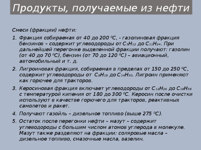 Продукты, получаемые из нефти Смеси (фракции) нефти: Фракция собираемая от 40 до 200 ⁰С, - газолиновая фракция бензинов – содержит углеводороды от C₅H₁₂ до C₁₁H₂₄. При дальнейшей перегонке выделенной фракции получают: газолин (от 40 до 70 ⁰С), бензин (от 70 до 120 ⁰С) – авиационный, автомобильный и т. д. Лигроиновая фракция, собираемая в пределах от 150 до 250 ⁰С, содержит углеводороды от C₈H₁₈ до C₁₄H₃₀. Лигроин применяют как горючее для тракторов. Керосиновая фракция включает углеводороды от C₁₂H₂₆ до C₁₈H₃₈ с температурой кипения от 180 до 300 ⁰С. Керосин после очистки используют в качестве горючего для тракторов, реактивных самолетов и ракет. Получают газойль – дизельное топливо (выше 275 ⁰С). Остаток после перегонки нефти – мазут – содержит углеводороды с большим числом атомов углерода в молекуле. Мазут также разделяют на фракции: соляровые масла – дизельное топливо, смазочные масла, вазелин. 