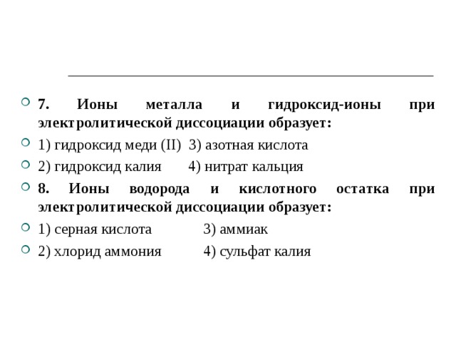 7. Ионы металла и гидроксид-ионы при электролитической диссоциации образует: 1) гидроксид меди ( II ) 3)  азотная кислота 2) гидроксид калия 4) нитрат кальция 8. Ионы водорода и кислотного остатка при электролитической диссоциации образует: 1) серная кислота  3)  аммиак 2) хлорид аммония  4) сульфат калия   