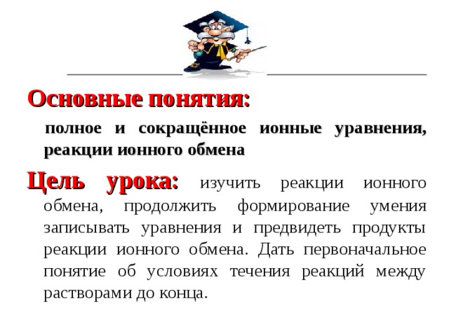 Основные понятия:   полное и сокращённое ионные уравнения, реакции ионного обмена Цель урока:  изучить реакции ионного обмена, продолжить формирование умения записывать уравнения и предвидеть продукты реакции ионного обмена. Дать первоначальное понятие об условиях течения реакций между растворами до конца. 