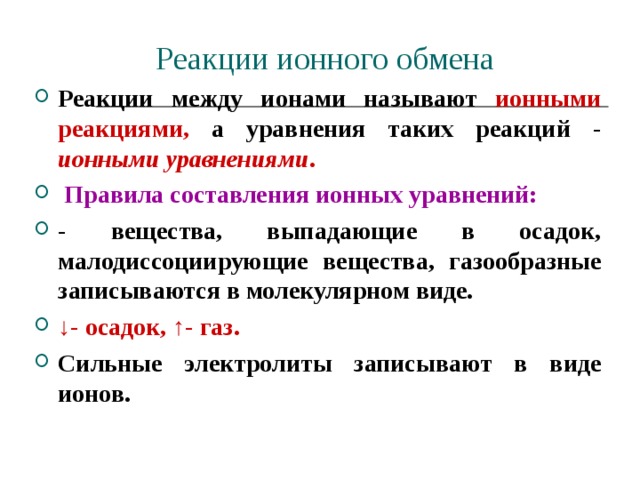 Реакции ионного обмена Реакции между ионами называют ионными реакциями, а уравнения таких реакций - ионными уравнениями .  Правила составления ионных уравнений: - вещества, выпадающие в осадок, малодиссоциирующие вещества, газообразные записываются в молекулярном виде. ↓ - осадок, ↑- газ.  Сильные электролиты записывают в виде ионов. 
