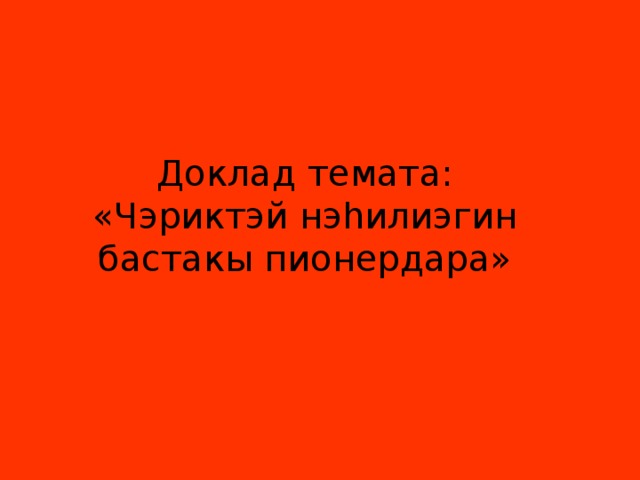Доклад темата: «Чэриктэй нэhилиэгин бастакы пионердара» 