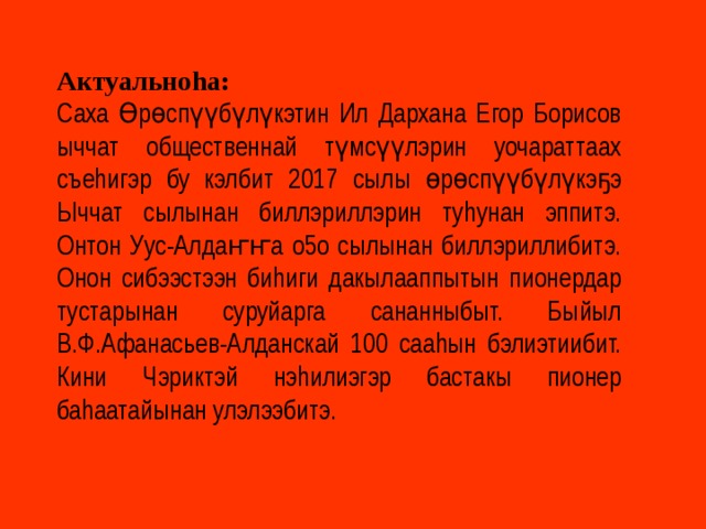 Актуальноhа: Саха Өрөспүүбүлүкэтин Ил Дархана Егор Борисов ыччат общественнай түмсүүлэрин уочараттаах съеhигэр бу кэлбит 2017 сылы өрөспүүбүлүкэҕэ Ыччат сылынан биллэриллэрин туhунан эппитэ. Онтон Уус-Алдаҥҥа о5о сылынан биллэриллибитэ. Онон сибээстээн биhиги дакылааппытын пионердар тустарынан суруйарга сананныбыт. Быйыл В.Ф.Афанасьев-Алданскай 100 сааhын бэлиэтиибит. Кини Чэриктэй нэhилиэгэр бастакы пионер баhаатайынан улэлээбитэ. 