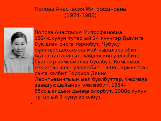 Попова Анастасия Митрофановна  (1924-1988)   Попова Анастасия Митрофановна 1924с.кулун тутар ый 24 күнүгэр Дьэлигэ Бүк диэн сиргэ төрөөбүт. Чубуку оҕонньордооххо саамай кыралара эбит. Аҕата таҥараһыт, хайдах көҥүллээбитэ буоллар комсомолка буолбут. Комсомол секретарынан үлэлээбит. 1948с. армияттан саҥа кэлбит Горохов Денис Леонтьевичтыын ыал буолбуттар. Фермаҕа заведующайынан үлэлээбит. 1954-55сс.ыалдьан дьиэҕэ олорбут. 1988с.кулун тутар ый 9 күнүгэр өлбүт.   