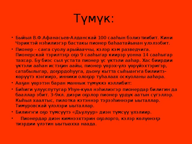 Түмүк: Быйыл В.Ф.Афанасьев-Алданскай 100 сааhын бэлиэтиибит. Кини Чэриктэй нэhилиэгэр бастакы пионер баhаатайынан улэлээбит. Пионер – саҥа суолу арыйааччы, кэлэр кэм разведчига. Пионерскай тэрилтэҕэ оҕо 9 сааһыгар киирэр уонна 14 сааһыгар тахсар. Бу биэс сыл устата пионер үс үктэли ааһар. Хас биирдии үктэли ааһан истэҕин аайы, пионер үөрэх-үлэ үөрүйэхтэригэр, сатабылыгар, доҕордоһууга, дьону кытта сыһыаҥҥа билиитэ-көрүүтэ кэҥиирэ, инники олоҕор туһалаах оскуоланы ааһара. Ааҕан үөрэтэн баран маннык түмүккэ кэллибит: Биһиги улууспутугар Уһун-күөл нэһилиэгэр пионердар билигин да бааллар эбит. 3-9кл. диэри оҕолор пионер үрдүк аатын сүгэллэр. Кыһыл хаалтыс, пилотка кэтэннэр тэрээһиннэри ыыталлар. Тимуровскай үлэлэри ыыталлар. Билиҥҥи оҕо түмсүүтэ «Дьулуур» диэн түмсүү үлэлиир.  Пионердар диэн кимнээхтэрин оҕолорго, кэлэр көлүөнэҕэ тиэрдии үлэтин ыытыахха наада. 