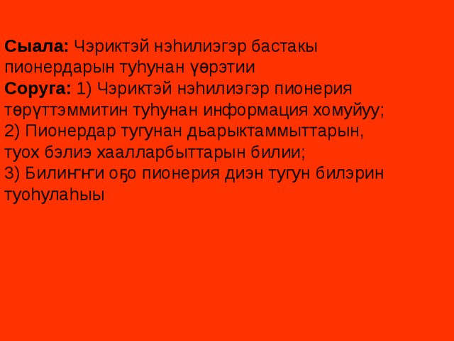 Сыала: Чэриктэй нэhилиэгэр бастакы пионердарын туhунан үөрэтии Соруга: 1) Чэриктэй нэhилиэгэр пионерия төрүттэммитин туhунан информация хомуйуу; 2) Пионердар тугунан дьарыктаммыттарын, туох бэлиэ хаалларбыттарын билии; 3) Билиҥҥи оҕо пионерия диэн тугун билэрин туоhулаhыы 