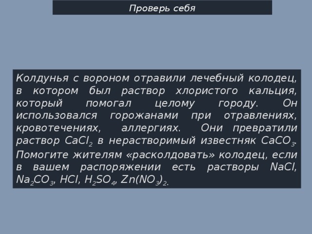 Проверь себя Колдунья с вороном отравили лечебный колодец, в котором был раствор хлористого кальция, который помогал целому городу. Он использовался горожанами при отравлениях, кровотечениях, аллергиях. Они превратили раствор СaCl 2 в нерастворимый известняк CaCO 3 . Помогите жителям «расколдовать» колодец, если в вашем распоряжении есть растворы NaCl, Na 2 CO 3 , HCl, H 2 SO 4 , Zn(NO 3 ) 2 . 
