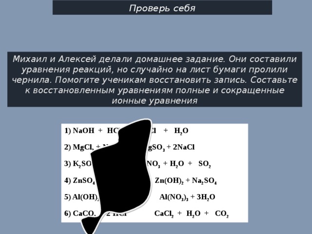 Проверь себя Михаил и Алексей делали домашнее задание. Они составили уравнения реакций, но случайно на лист бу­маги пролили чернила. Помогите ученикам восстановить запись. Составьте к восстановленным уравнениям полные и сокращенные ионные уравнения 1) NaOH + HCl NaCl + H 2 O 2) MgCl 2 + Na 2 SO 3 MgSO 3 + 2NaCl 3) K 2 SO 3 + HNO 3  KNO 3 + H 2 O + SO 2 4) ZnSO 4 + 2NaOH Zn(OH) 2 + Na 2 SO 4 5) Al(OH) 3 + 3HNO 3 Al(NO 3 ) 3 + 3H 2 O 6) CaCO 3 + 2 HCl CaCl 2 + H 2 O + CO 2   