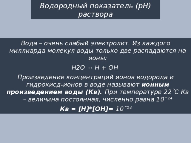 Водородный показатель (рН) раствора Вода – очень слабый электролит. Из каждого миллиарда молекул воды только две распадаются на ионы: Н2О ↔ Н + ОН Произведение концентраций ионов водорода и гидрокисд-ионов в воде называют ионным произведением воды (Кв). При температуре 22˚С Кв – величина постоянная, численно равна 10ˉ¹⁴ Кв = [Н]*[ОН]= 10ˉ¹⁴ 