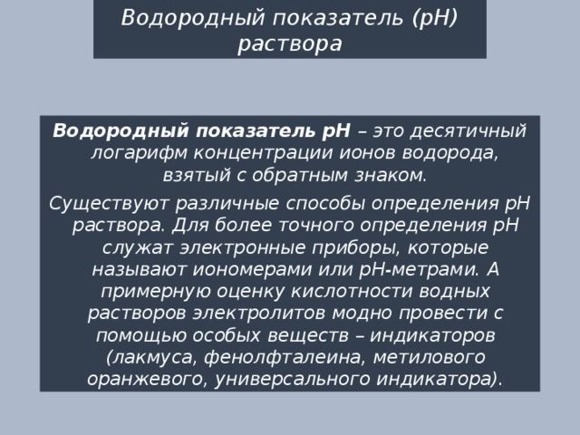 Водородный показатель (рН) раствора Водородный показатель рН – это десятичный логарифм концентрации ионов водорода, взятый с обратным знаком. Существуют различные способы определения рН раствора. Для более точного определения рН служат электронные приборы, которые называют иономерами или рН-метрами. А примерную оценку кислотности водных растворов электролитов модно провести с помощью особых веществ – индикаторов (лакмуса, фенолфталеина, метилового оранжевого, универсального индикатора). 