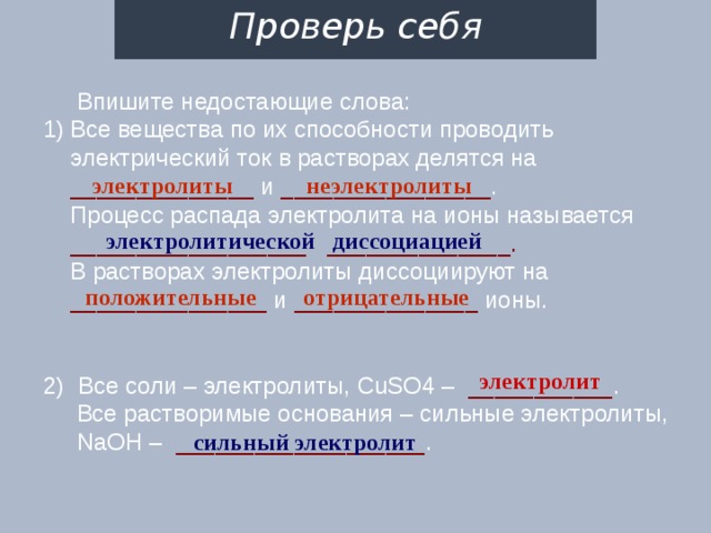 Проверь себя     Впишите недостающие слова: Все вещества по их способности проводить электрический ток в растворах делятся на ______________ и ________________ .  Процесс распада электролита на ионы называется __________________ ______________.  В растворах электролиты диссоциируют на _______________ и ______________ ионы. 2) Все соли – электролиты, CuSO4 – ___________ .  Все растворимые основания – сильные электролиты,   NaOH – ___________________ . электролиты неэлектролиты электролитической диссоциацией положительные отрицательные электролит сильный электролит 