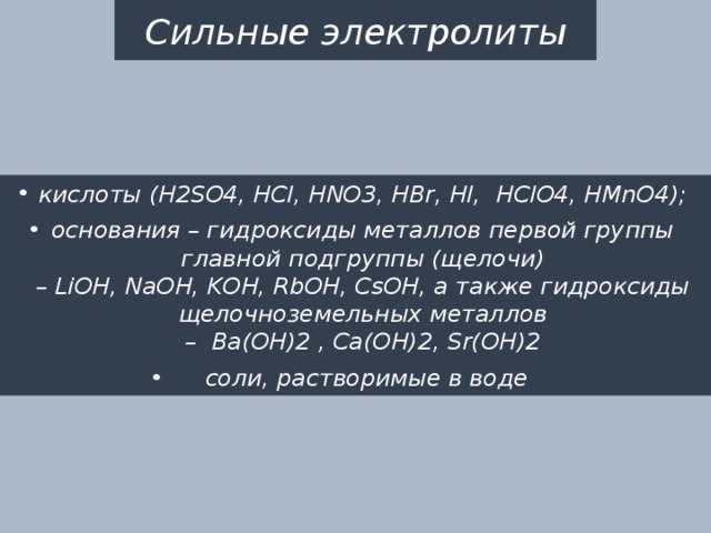 Сильные электролиты кислоты (H2SO4, HCl, HNO3, HBr, HI,  HClO4, HМnO4); основания – гидроксиды металлов первой группы главной подгруппы (щелочи) – LiOH, NaOH, KOH, RbOH, CsOH, а также гидроксиды щелочноземельных металлов –  Ba(OH)2 , Ca(OH)2, Sr(OH)2  соли, растворимые в воде 