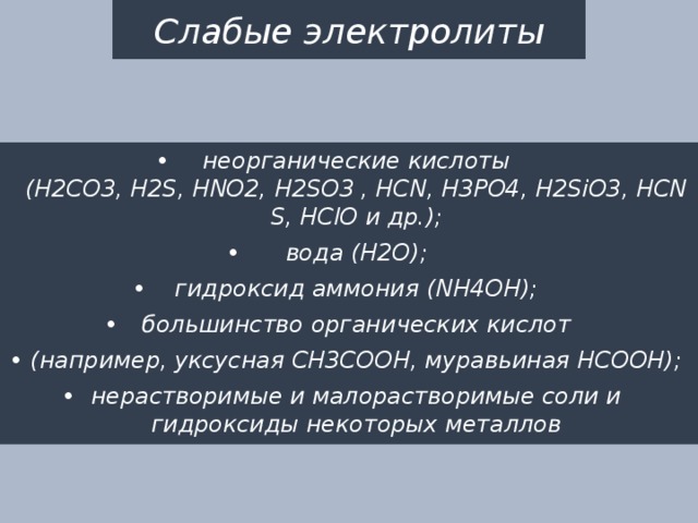 Слабые электролиты неорганические кислоты (H2CO3, H2S, HNO2, H2SO3 , HCN, H3PO4, H2SiO3, HCNS, HСlO и др.); вода (H2O); гидроксид аммония (NH4OH); большинство органических кислот (например, уксусная CH3COOH, муравьиная HCOOH); нерастворимые и малорастворимые соли и гидроксиды некоторых металлов 